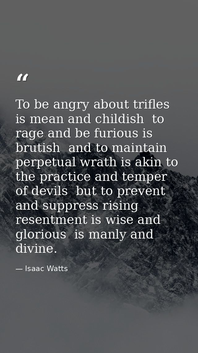To be angry about trifles is mean and childish  to rage and be furious is brutish  and to maintain perpetual wrath is ak — Isaac Watts