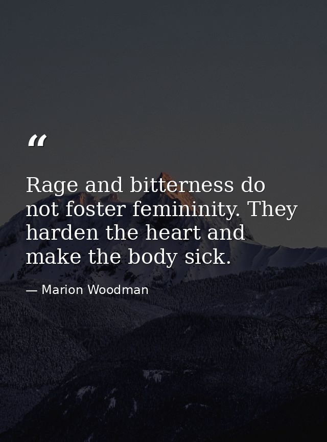 Rage and bitterness do not foster femininity. They harden the heart and make the body sick. — Marion Woodman