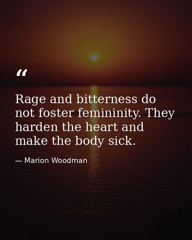Rage and bitterness do not foster femininity. They harden the heart and make the body sick. — Marion Woodman
