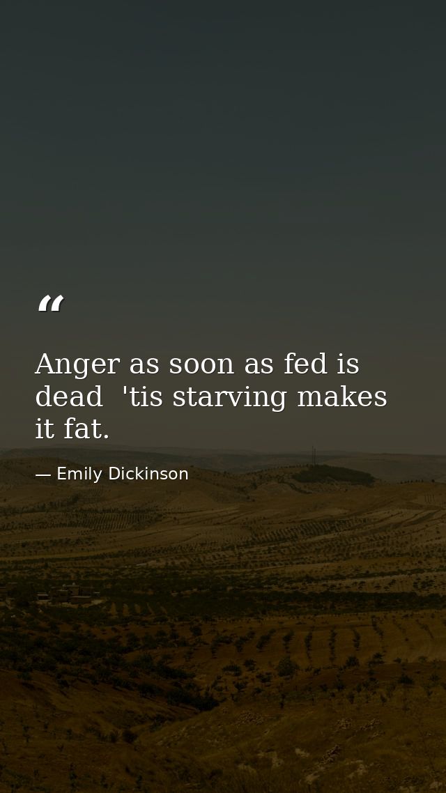 Anger as soon as fed is dead  'tis starving makes it fat. — Emily Dickinson