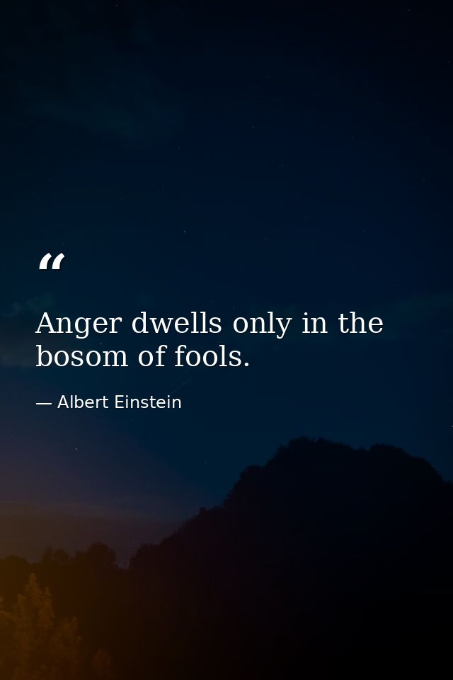 Anger dwells only in the bosom of fools. — Albert Einstein