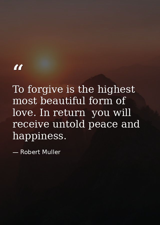 To forgive is the highest  most beautiful form of love. In return  you will receive untold peace and happiness. — Robert Muller