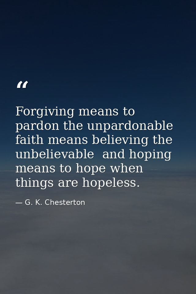 Forgiving means to pardon the unpardonable  faith means believing the unbelievable  and hoping means to hope when things — G. K. Chesterton