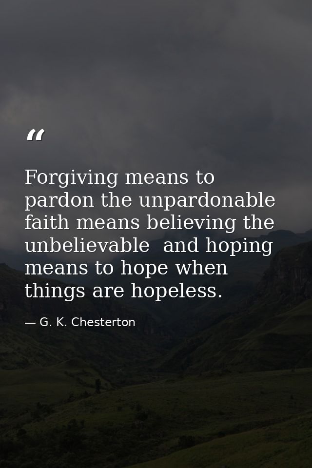 Forgiving means to pardon the unpardonable  faith means believing the unbelievable  and hoping means to hope when things — G. K. Chesterton