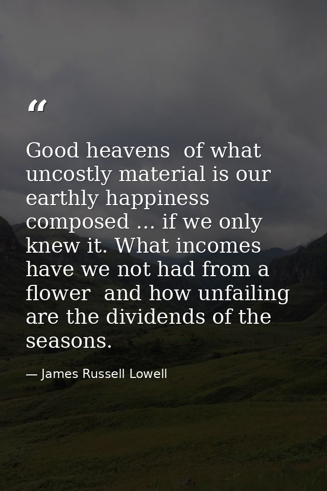 Good heavens  of what uncostly material is our earthly happiness composed ... if we only knew it. What incomes have we n — James Russell Lowell