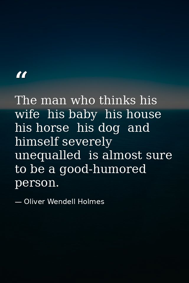 The man who thinks his wife  his baby  his house  his horse  his dog  and himself severely unequalled  is almost sure to — Oliver Wendell Holmes