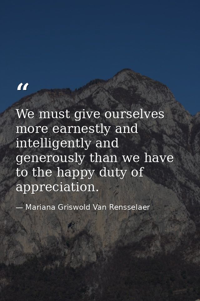 We must give ourselves more earnestly and intelligently and generously than we have to the happy duty of appreciation. — Mariana Griswold Van Rensselaer