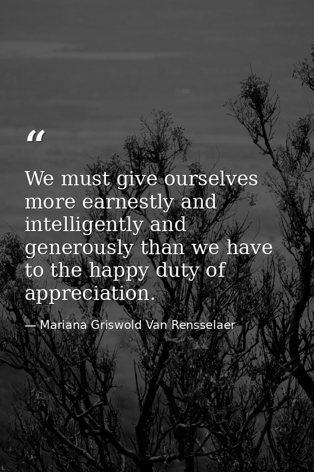 We must give ourselves more earnestly and intelligently and generously than we have to the happy duty of appreciation. — Mariana Griswold Van Rensselaer