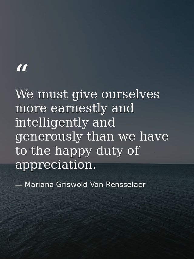 We must give ourselves more earnestly and intelligently and generously than we have to the happy duty of appreciation. — Mariana Griswold Van Rensselaer