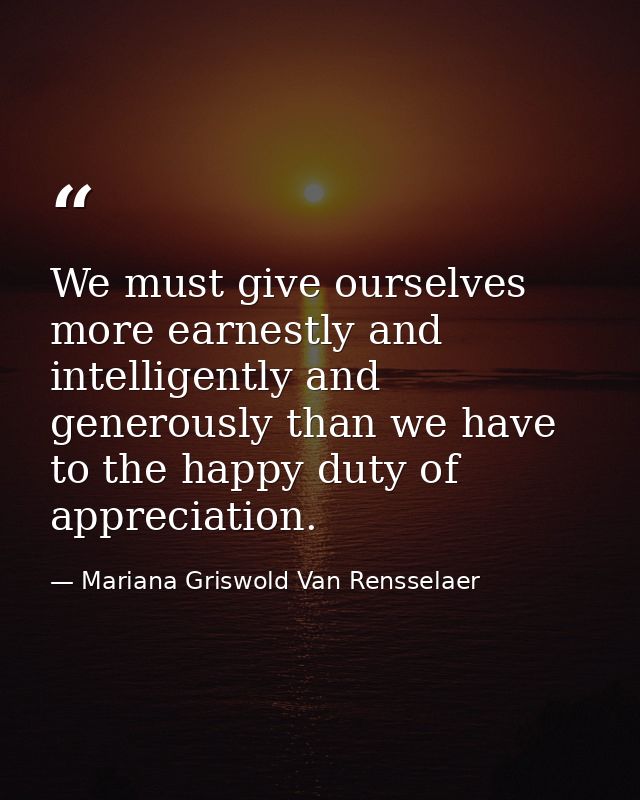 We must give ourselves more earnestly and intelligently and generously than we have to the happy duty of appreciation. — Mariana Griswold Van Rensselaer