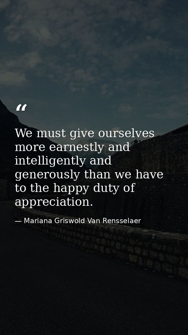We must give ourselves more earnestly and intelligently and generously than we have to the happy duty of appreciation. — Mariana Griswold Van Rensselaer