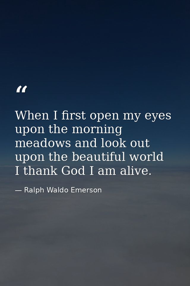 When I first open my eyes upon the morning meadows and look out upon the beautiful world  I thank God I am alive. — Ralph Waldo Emerson