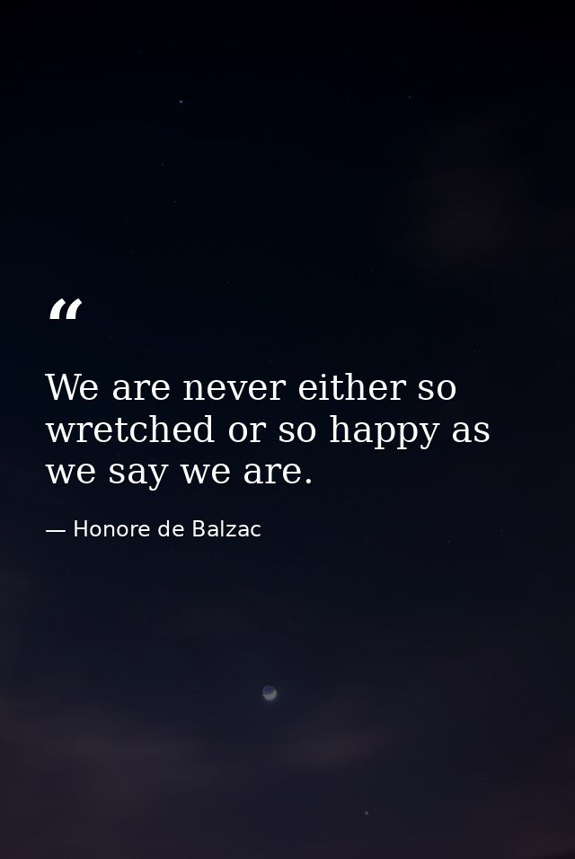 We are never either so wretched or so happy as we say we are. — Honore de Balzac