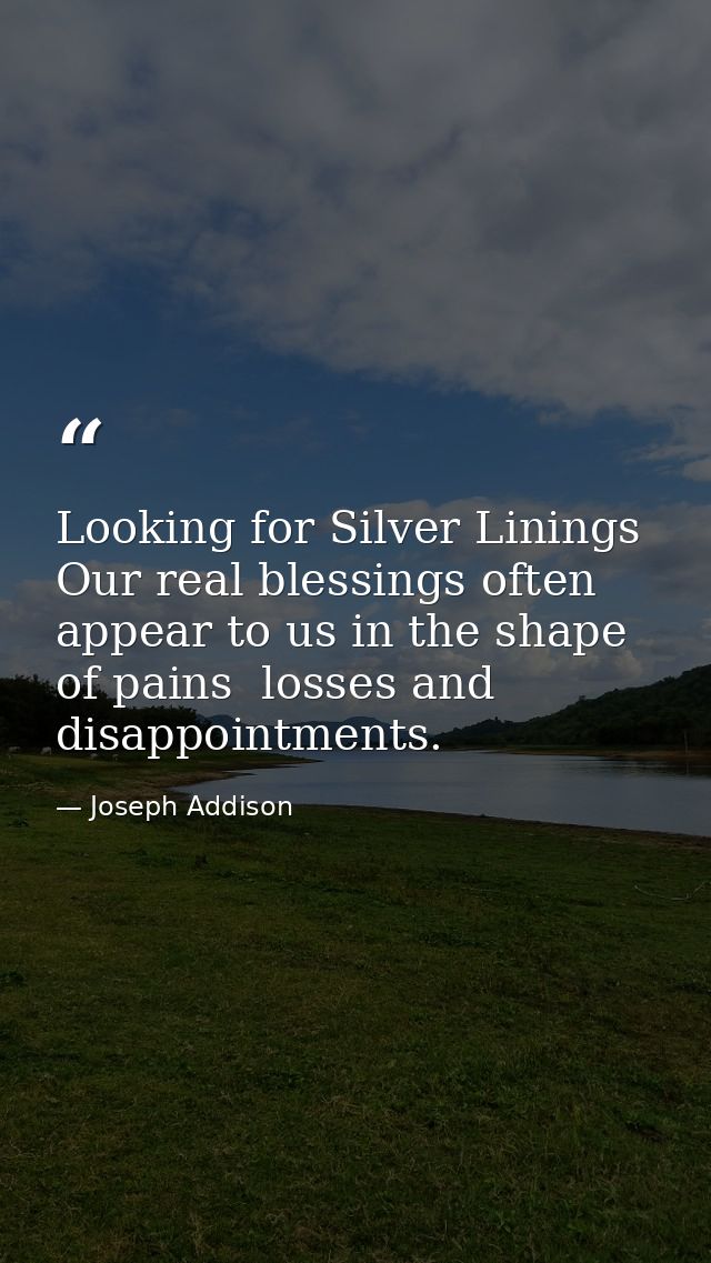 Looking for Silver Linings Our real blessings often appear to us in the shape of pains  losses and disappointments. — Joseph Addison