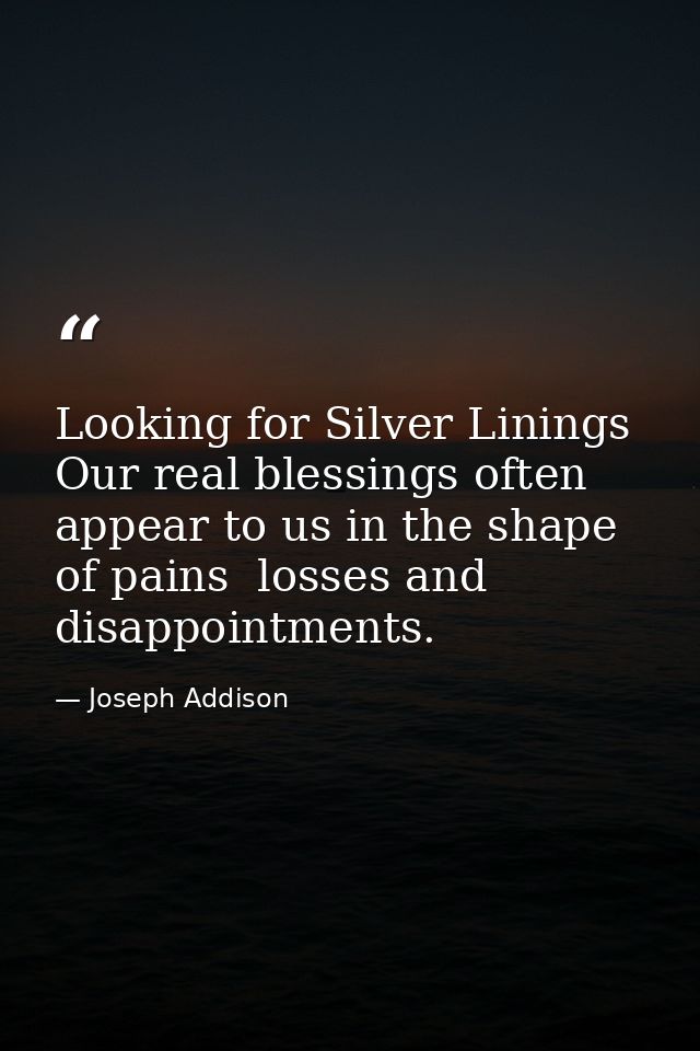 Looking for Silver Linings Our real blessings often appear to us in the shape of pains  losses and disappointments. — Joseph Addison
