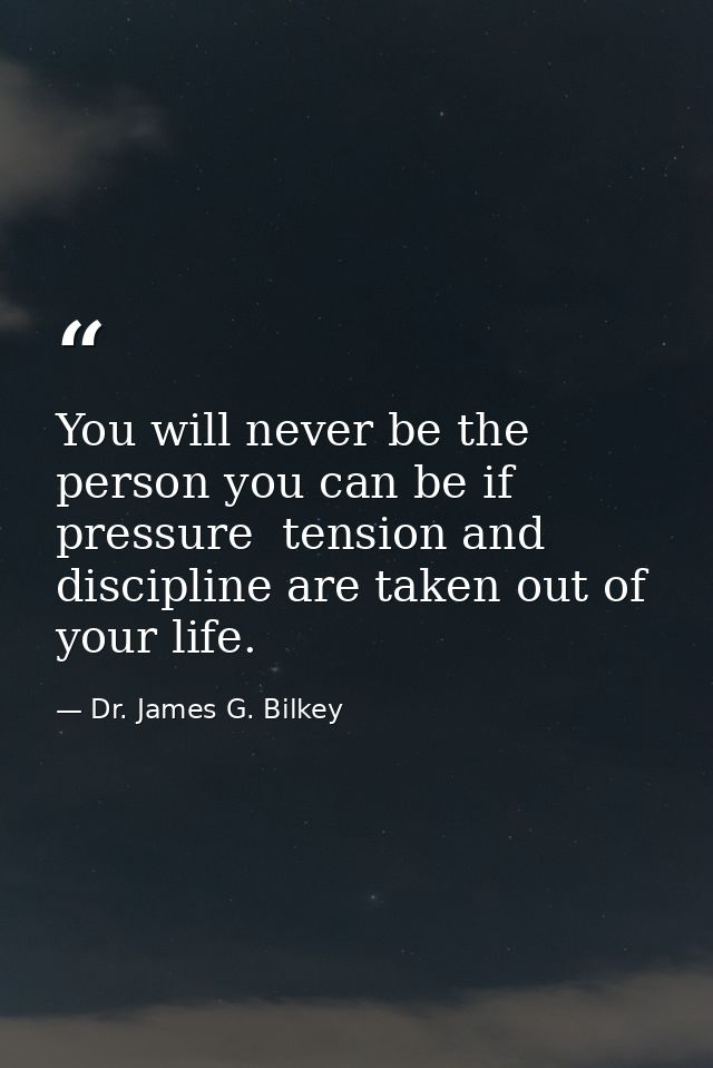 You will never be the person you can be if pressure  tension and discipline are taken out of your life. — Dr. James G. Bilkey