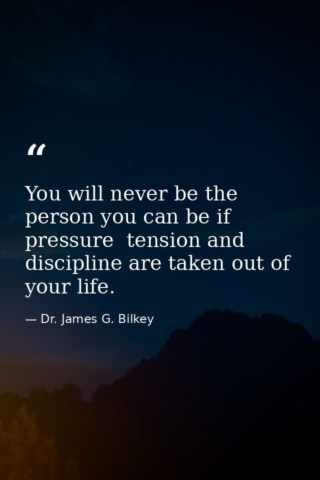 You will never be the person you can be if pressure  tension and discipline are taken out of your life. — Dr. James G. Bilkey
