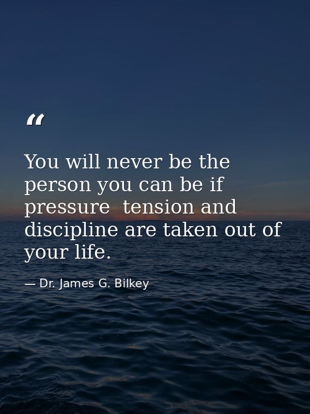 You will never be the person you can be if pressure  tension and discipline are taken out of your life. — Dr. James G. Bilkey