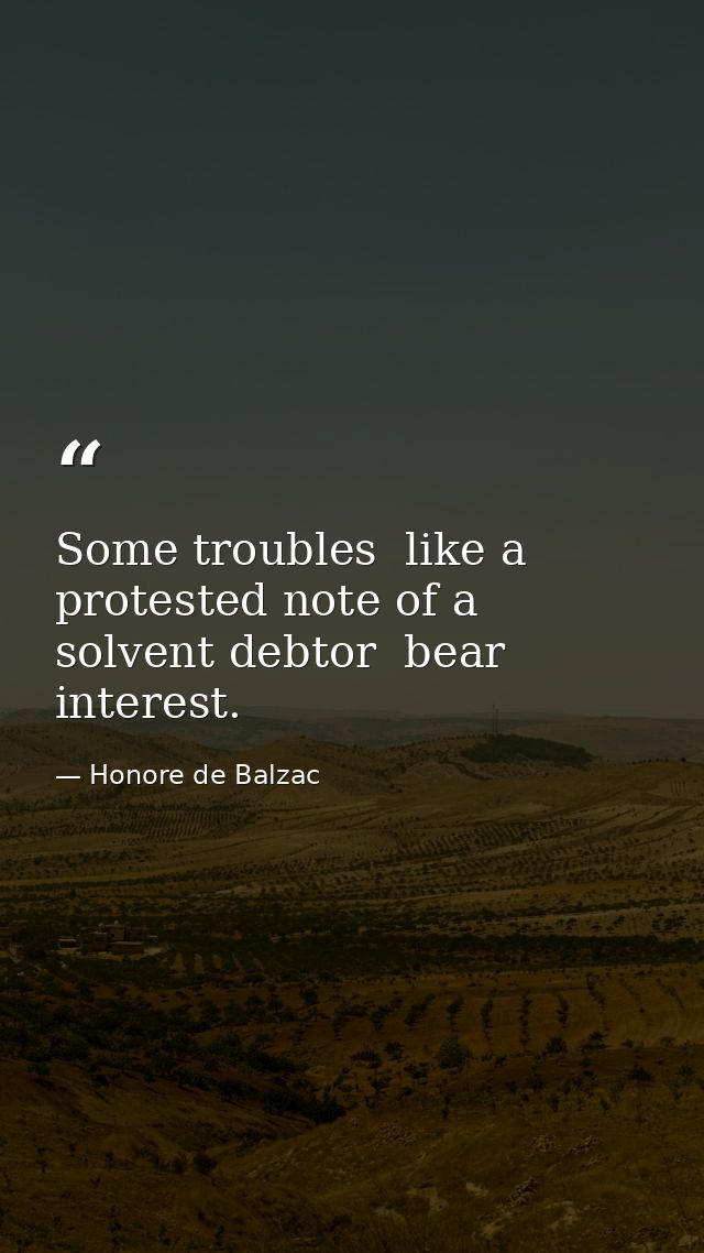 Some troubles  like a protested note of a solvent debtor  bear interest. — Honore de Balzac