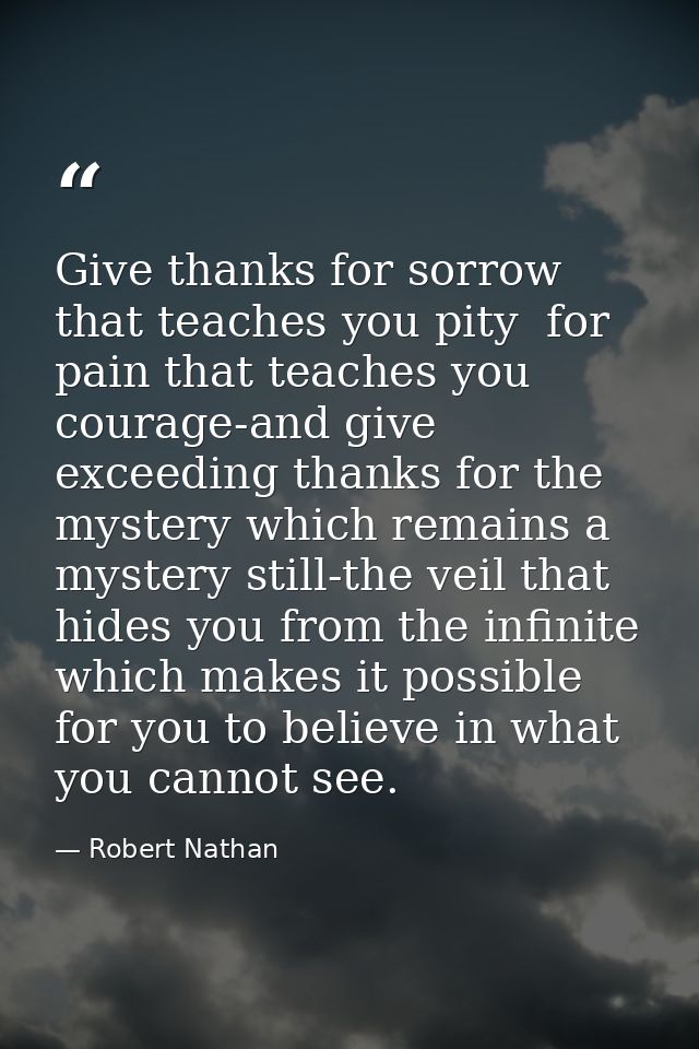 Give thanks for sorrow that teaches you pity  for pain that teaches you courage-and give exceeding thanks for the myster — Robert Nathan
