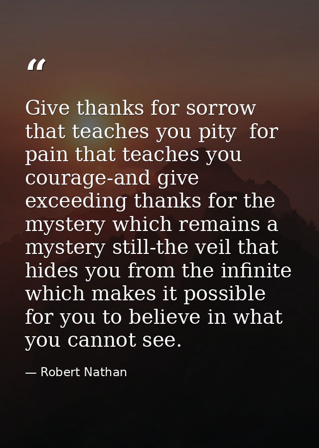 Give thanks for sorrow that teaches you pity  for pain that teaches you courage-and give exceeding thanks for the myster — Robert Nathan
