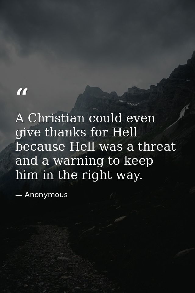 A Christian could even give thanks for Hell  because Hell was a threat and a warning to keep him in the right way. — Anonymous