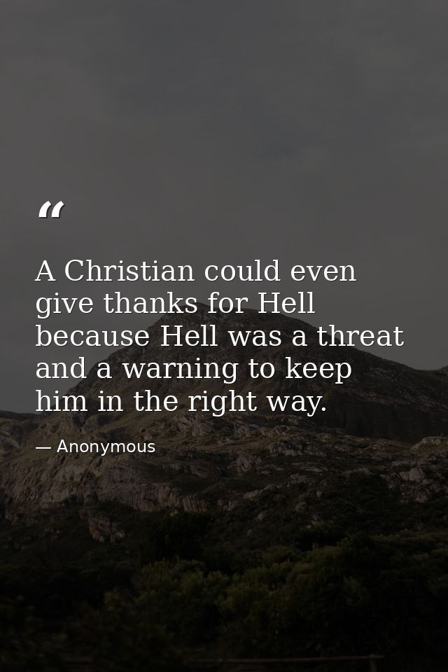 A Christian could even give thanks for Hell  because Hell was a threat and a warning to keep him in the right way. — Anonymous
