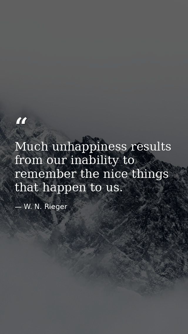 Much unhappiness results from our inability to remember the nice things that happen to us. — W. N. Rieger