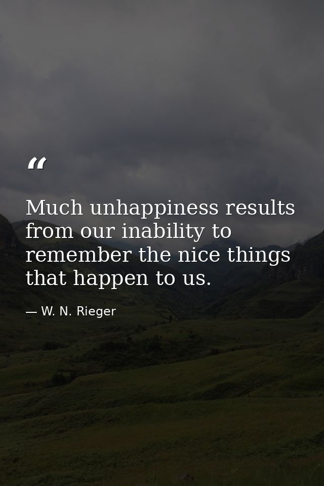 Much unhappiness results from our inability to remember the nice things that happen to us. — W. N. Rieger