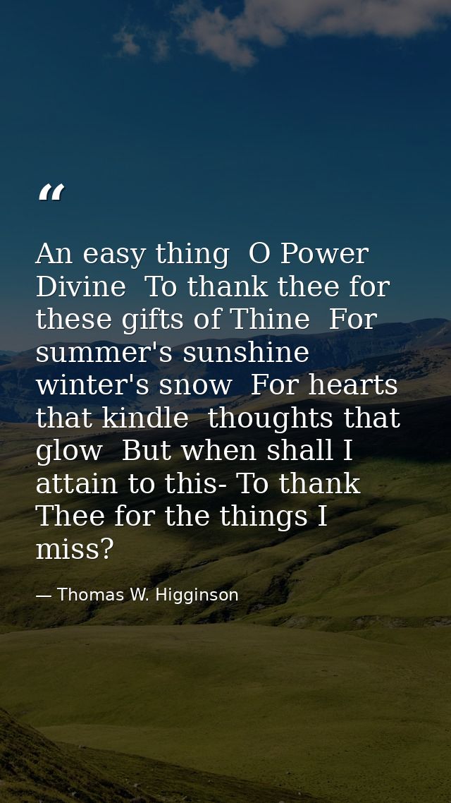 An easy thing  O Power Divine  To thank thee for these gifts of Thine  For summer's sunshine  winter's snow  For hearts  — Thomas W. Higginson