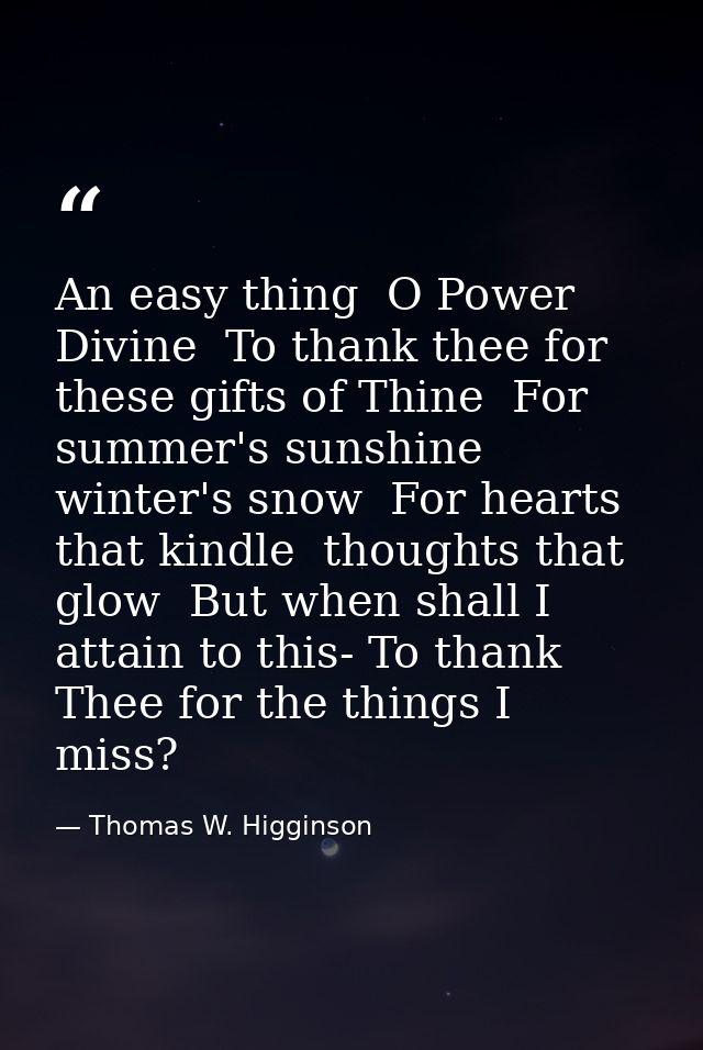 An easy thing  O Power Divine  To thank thee for these gifts of Thine  For summer's sunshine  winter's snow  For hearts  — Thomas W. Higginson