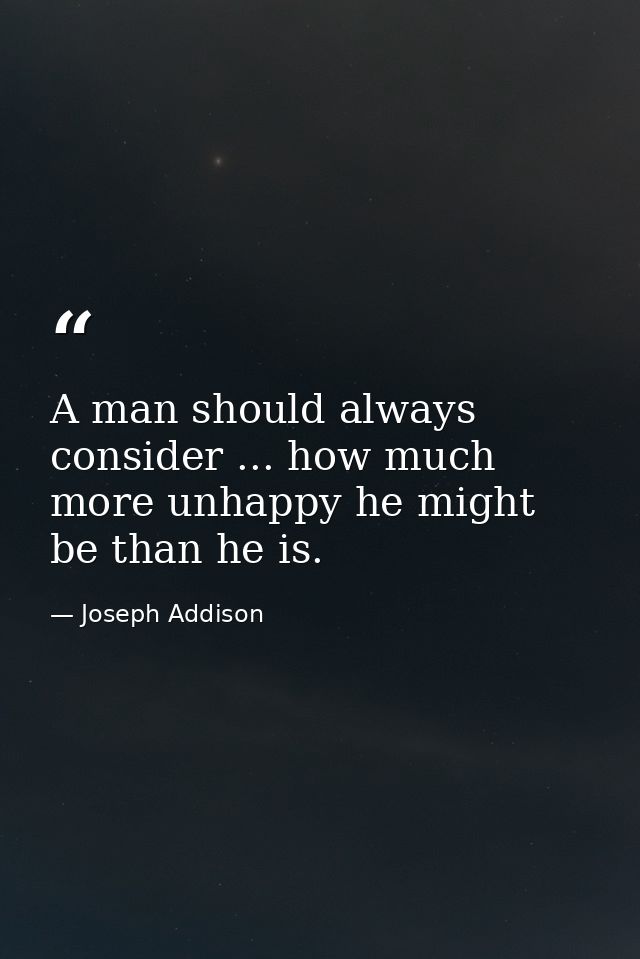 A man should always consider ... how much more unhappy he might be than he is. — Joseph Addison
