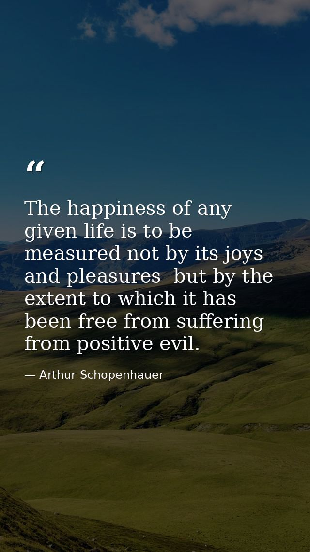 The happiness of any given life is to be measured not by its joys and pleasures  but by the extent to which it has been  — Arthur Schopenhauer
