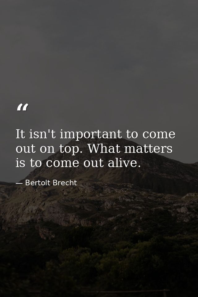 It isn't important to come out on top. What matters is to come out alive. — Bertolt Brecht