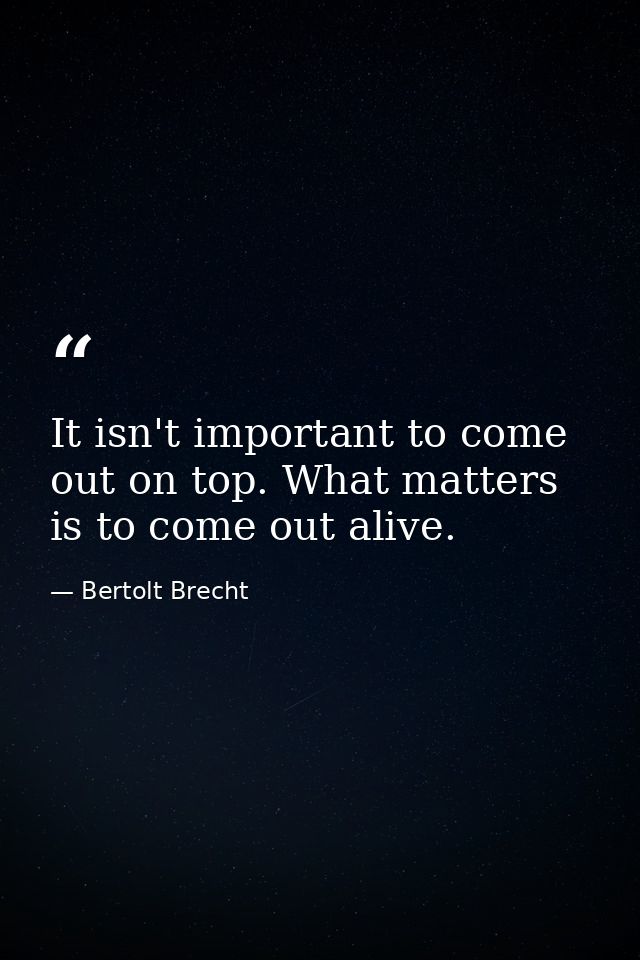 It isn't important to come out on top. What matters is to come out alive. — Bertolt Brecht