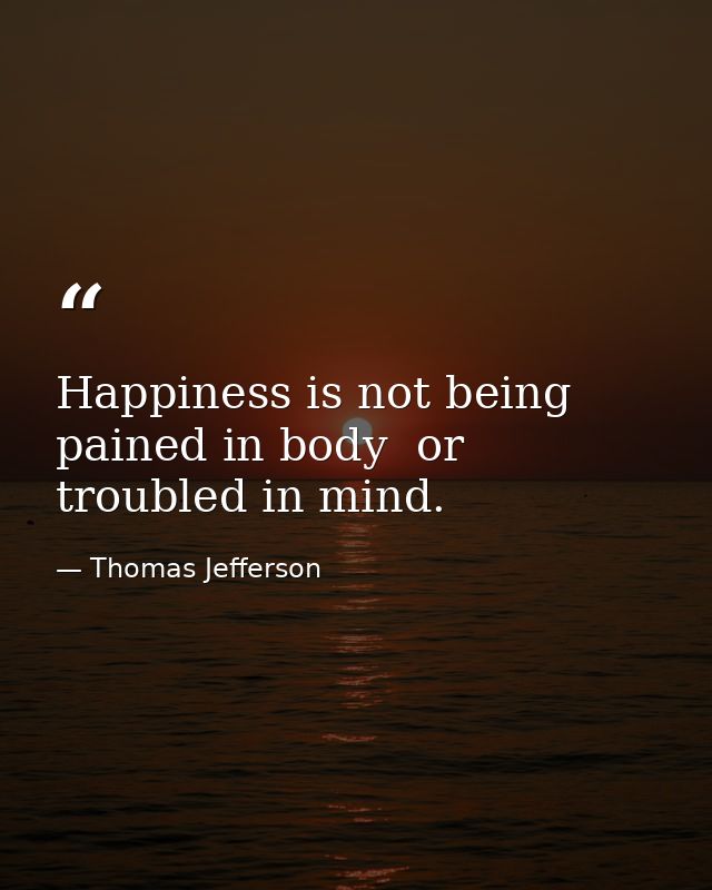 Happiness is not being pained in body  or troubled in mind. — Thomas Jefferson