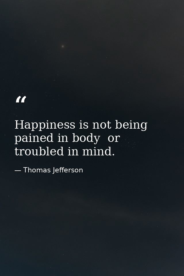 Happiness is not being pained in body  or troubled in mind. — Thomas Jefferson