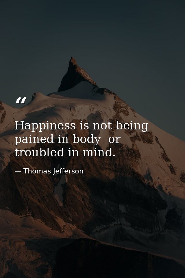 Happiness is not being pained in body  or troubled in mind. — Thomas Jefferson