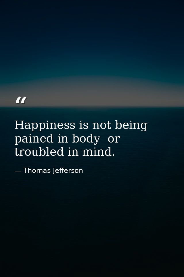 Happiness is not being pained in body  or troubled in mind. — Thomas Jefferson