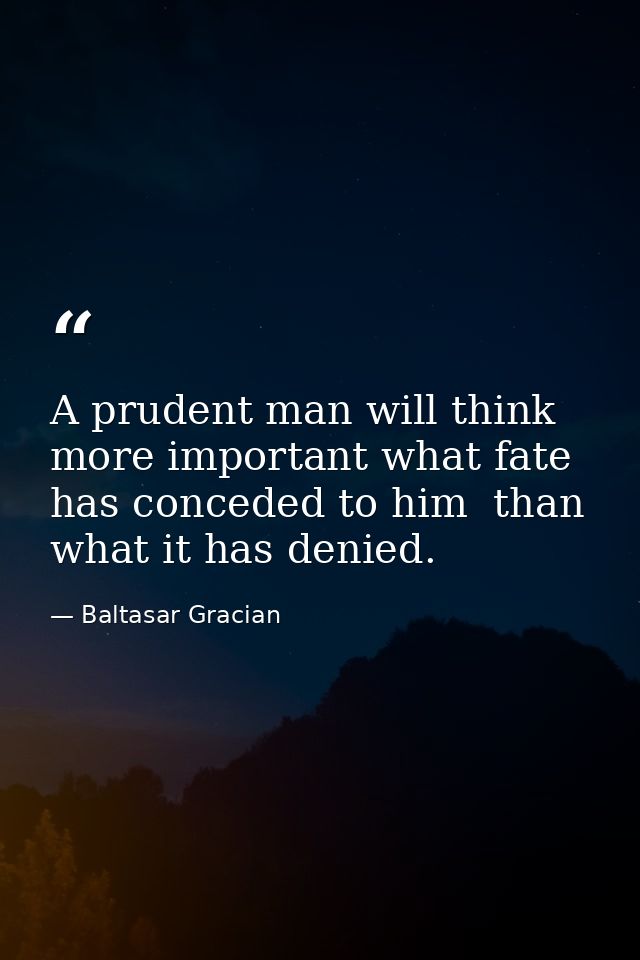 A prudent man will think more important what fate has conceded to him  than what it has denied. — Baltasar Gracian