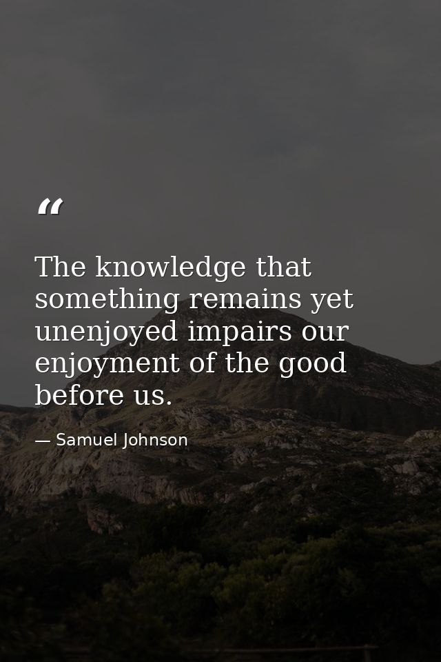 The knowledge that something remains yet unenjoyed impairs our enjoyment of the good before us. — Samuel Johnson