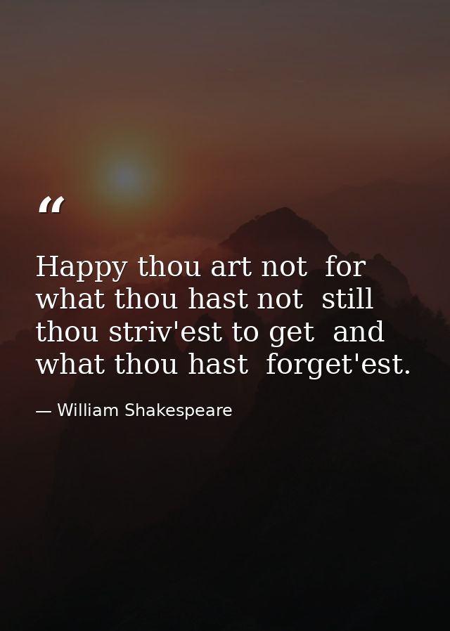 Happy thou art not  for what thou hast not  still thou striv'est to get  and what thou hast  forget'est. — William Shakespeare