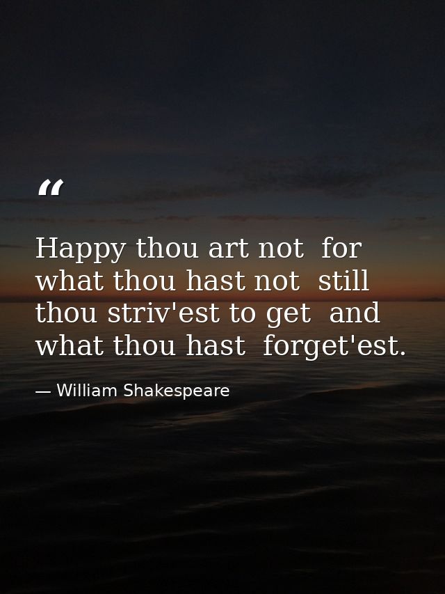 Happy thou art not  for what thou hast not  still thou striv'est to get  and what thou hast  forget'est. — William Shakespeare