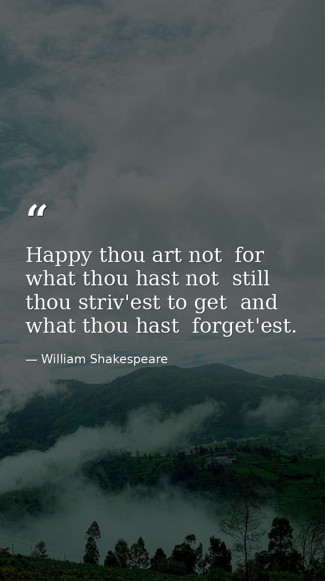 Happy thou art not  for what thou hast not  still thou striv'est to get  and what thou hast  forget'est. — William Shakespeare