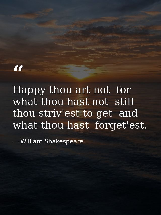 Happy thou art not  for what thou hast not  still thou striv'est to get  and what thou hast  forget'est. — William Shakespeare