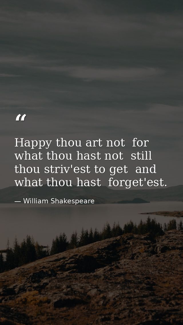 Happy thou art not  for what thou hast not  still thou striv'est to get  and what thou hast  forget'est. — William Shakespeare