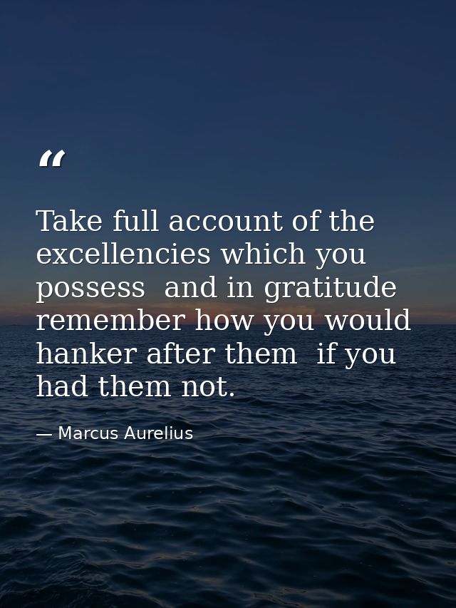 Take full account of the excellencies which you possess  and in gratitude remember how you would hanker after them  if y — Marcus Aurelius