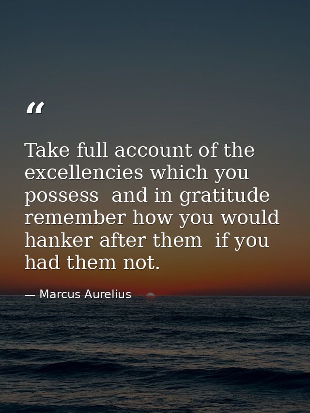 Take full account of the excellencies which you possess  and in gratitude remember how you would hanker after them  if y — Marcus Aurelius