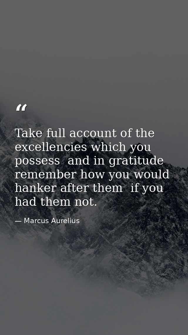 Take full account of the excellencies which you possess  and in gratitude remember how you would hanker after them  if y — Marcus Aurelius