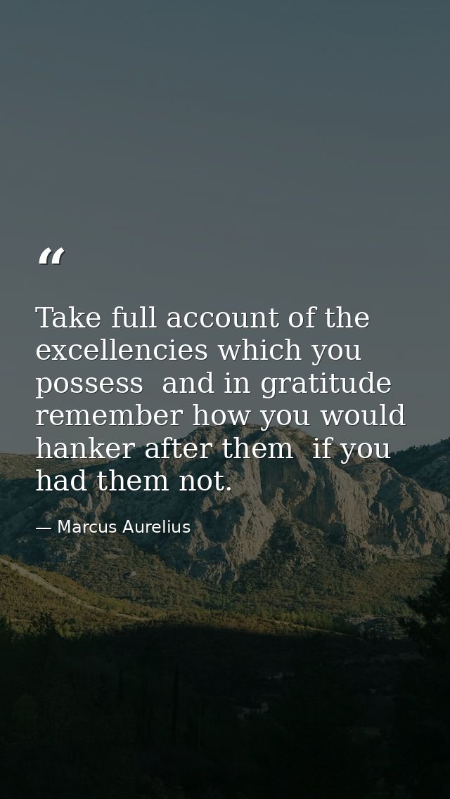 Take full account of the excellencies which you possess  and in gratitude remember how you would hanker after them  if y — Marcus Aurelius